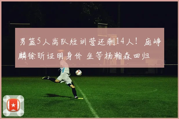 男篮5人离队短训营还剩14人！庞峥麟徐昕证明身价 坐等杨瀚森回归
