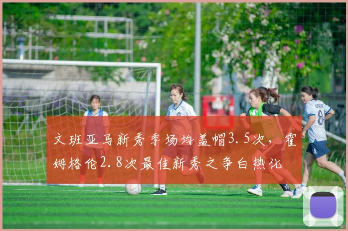 文班亚马新秀季场均盖帽3.5次，霍姆格伦2.8次最佳新秀之争白热化