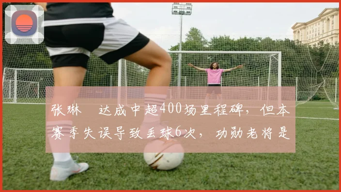 张琳芃达成中超400场里程碑，但本赛季失误导致丢球6次，功勋老将是否该退役？